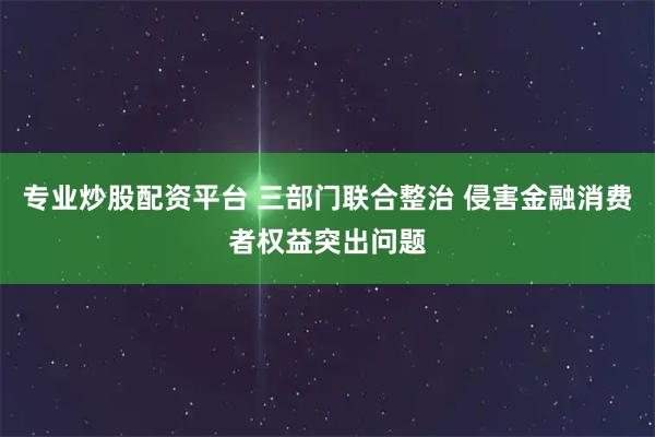专业炒股配资平台 三部门联合整治 侵害金融消费者权益突出问题