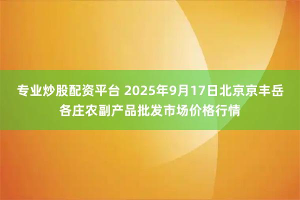专业炒股配资平台 2025年9月17日北京京丰岳各庄农副产品批发市场价格行情