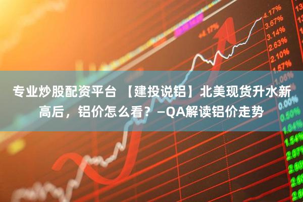 专业炒股配资平台 【建投说铝】北美现货升水新高后，铝价怎么看？—QA解读铝价走势