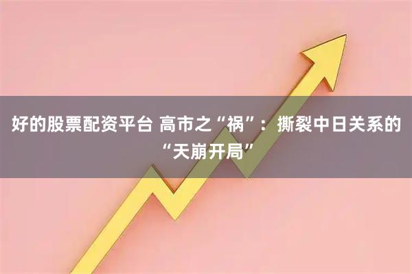 好的股票配资平台 高市之“祸”：撕裂中日关系的“天崩开局”