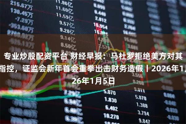 专业炒股配资平台 财经早报：马杜罗拒绝美方对其一切指控，证监会新年首会重拳出击财务造假丨2026年1月5日