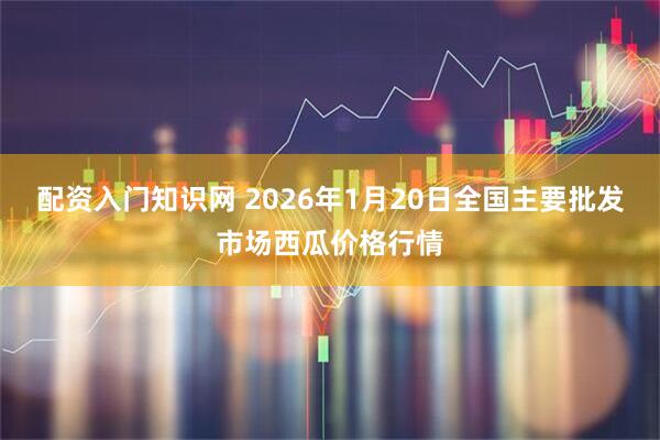 配资入门知识网 2026年1月20日全国主要批发市场西瓜价格行情