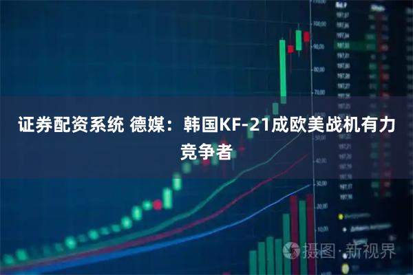 证券配资系统 德媒：韩国KF-21成欧美战机有力竞争者