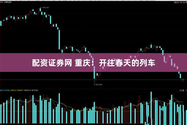 配资证券网 重庆：开往春天的列车