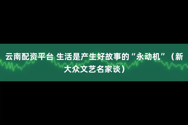 云南配资平台 生活是产生好故事的“永动机”（新大众文艺名家谈）