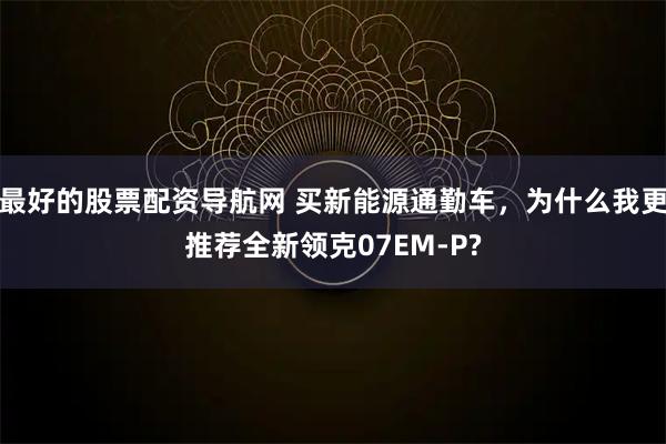 最好的股票配资导航网 买新能源通勤车，为什么我更推荐全新领克07EM-P?