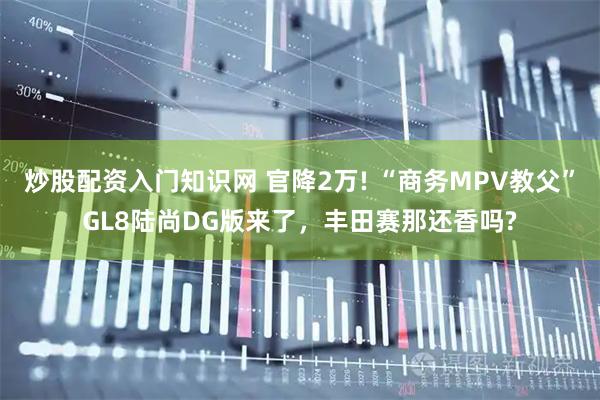炒股配资入门知识网 官降2万! “商务MPV教父”GL8陆尚DG版来了，丰田赛那还香吗?